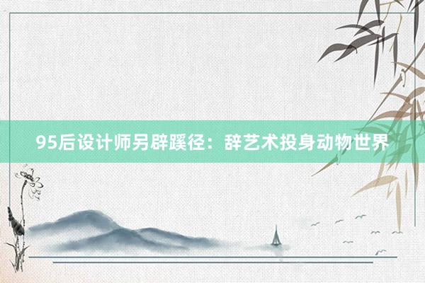 95后设计师另辟蹊径：辞艺术投身动物世界